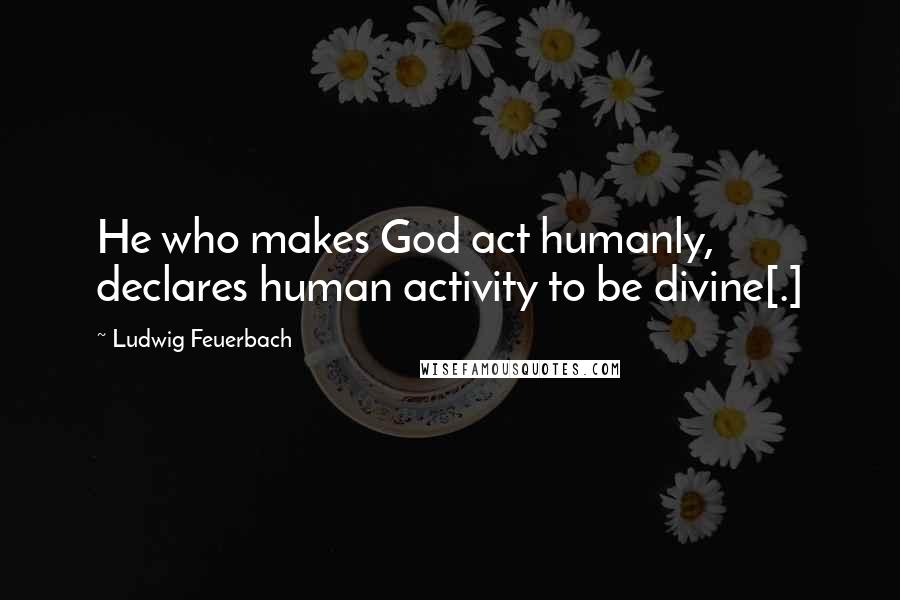 Ludwig Feuerbach Quotes: He who makes God act humanly, declares human activity to be divine[.]