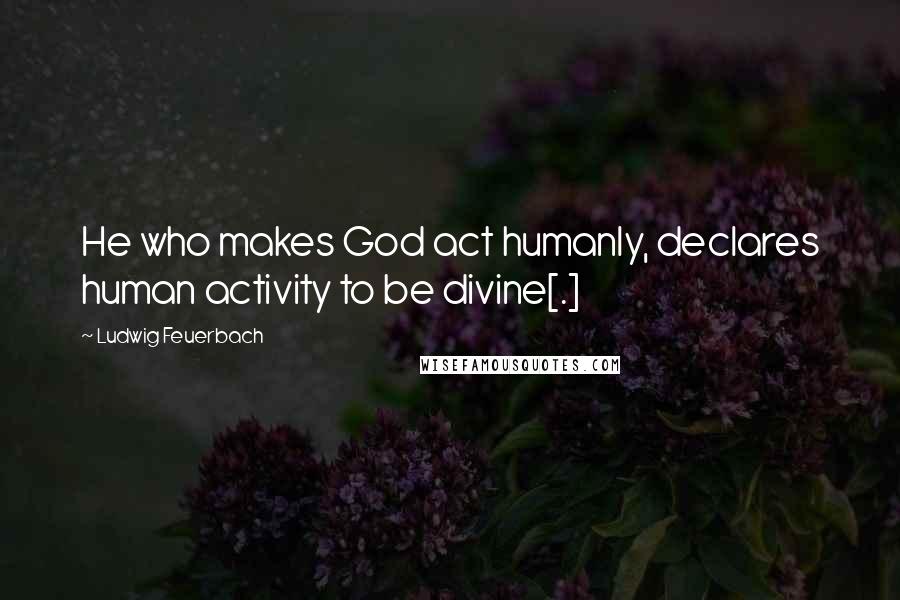 Ludwig Feuerbach Quotes: He who makes God act humanly, declares human activity to be divine[.]