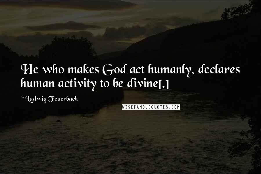 Ludwig Feuerbach Quotes: He who makes God act humanly, declares human activity to be divine[.]