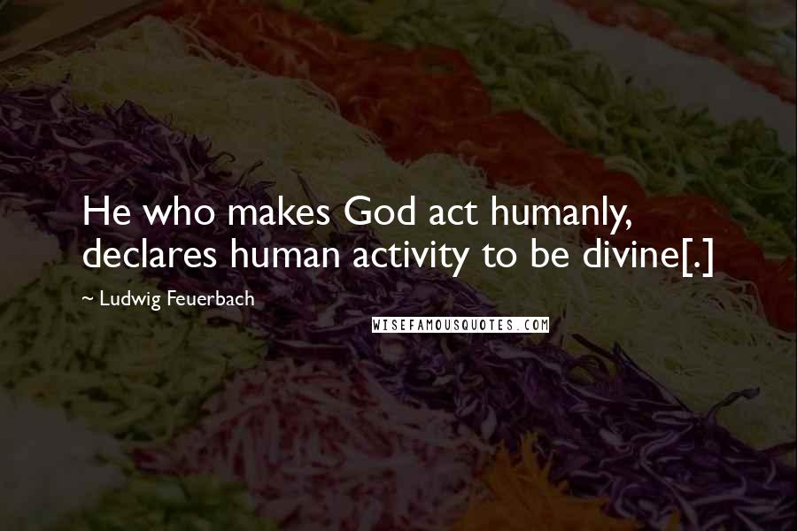 Ludwig Feuerbach Quotes: He who makes God act humanly, declares human activity to be divine[.]
