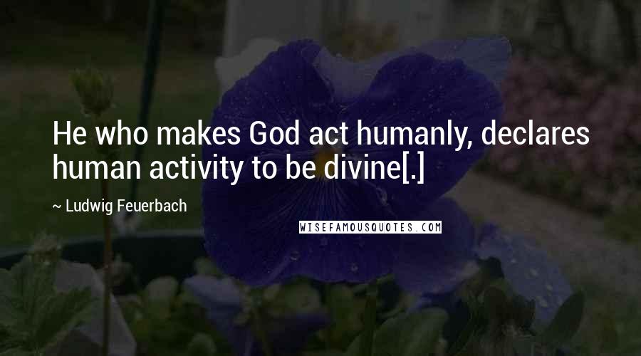 Ludwig Feuerbach Quotes: He who makes God act humanly, declares human activity to be divine[.]