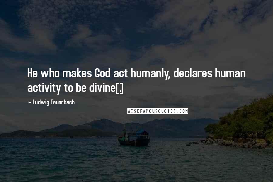 Ludwig Feuerbach Quotes: He who makes God act humanly, declares human activity to be divine[.]