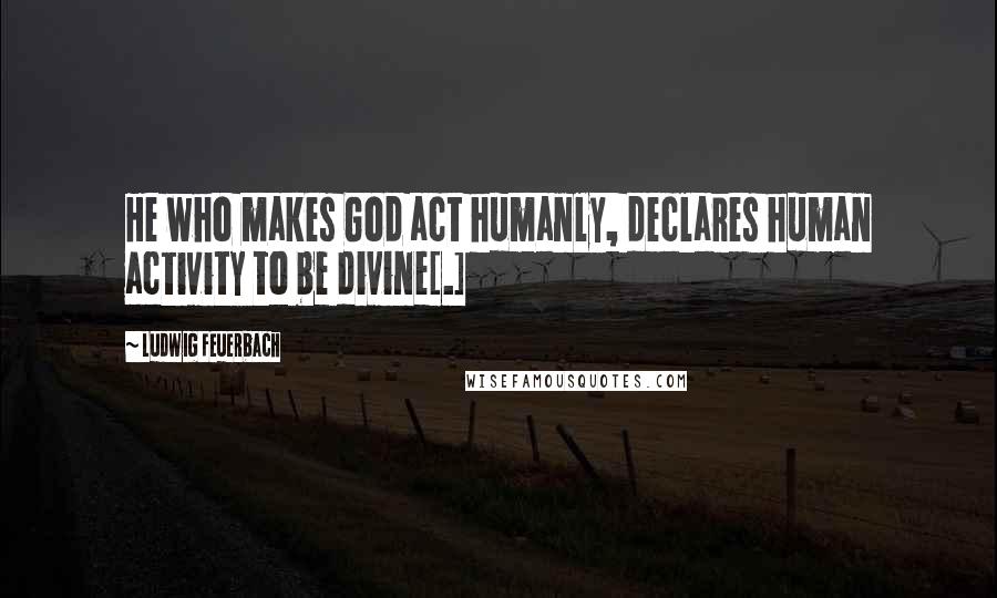 Ludwig Feuerbach Quotes: He who makes God act humanly, declares human activity to be divine[.]