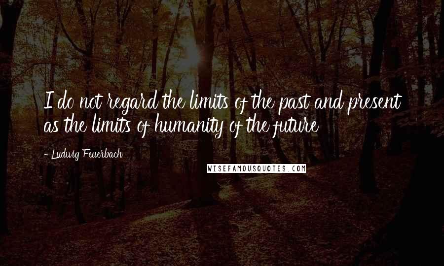 Ludwig Feuerbach Quotes: I do not regard the limits of the past and present as the limits of humanity of the future