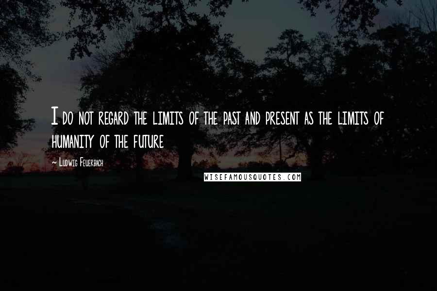 Ludwig Feuerbach Quotes: I do not regard the limits of the past and present as the limits of humanity of the future