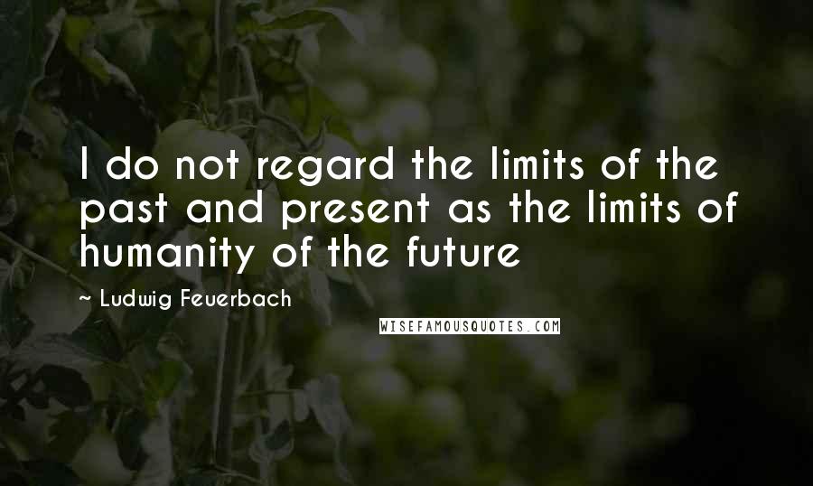 Ludwig Feuerbach Quotes: I do not regard the limits of the past and present as the limits of humanity of the future