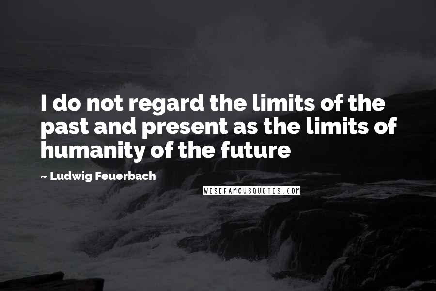 Ludwig Feuerbach Quotes: I do not regard the limits of the past and present as the limits of humanity of the future