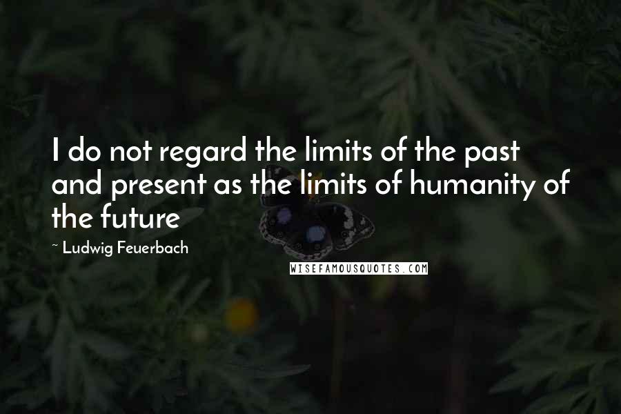 Ludwig Feuerbach Quotes: I do not regard the limits of the past and present as the limits of humanity of the future