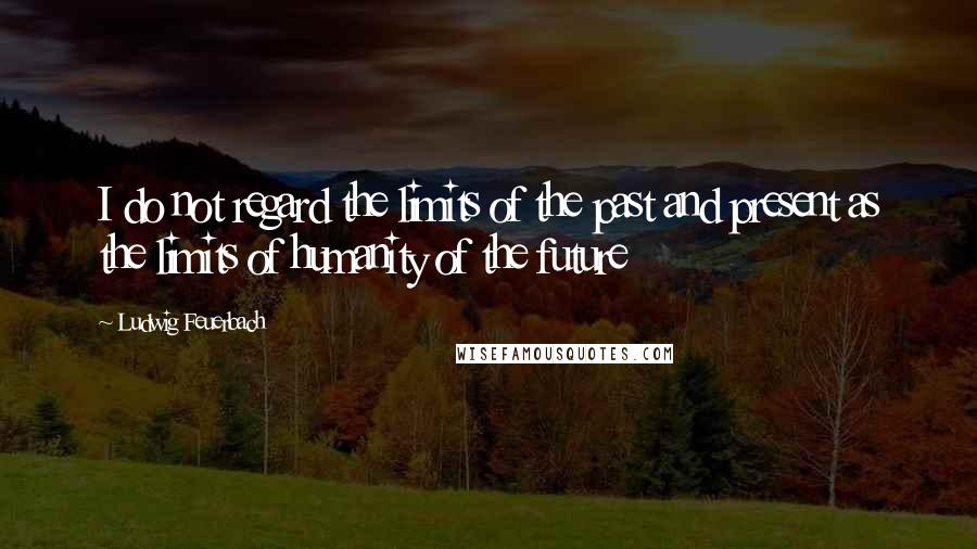 Ludwig Feuerbach Quotes: I do not regard the limits of the past and present as the limits of humanity of the future