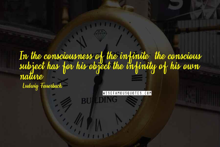 Ludwig Feuerbach Quotes: In the consciousness of the infinite, the conscious subject has for his object the infinity of his own nature.