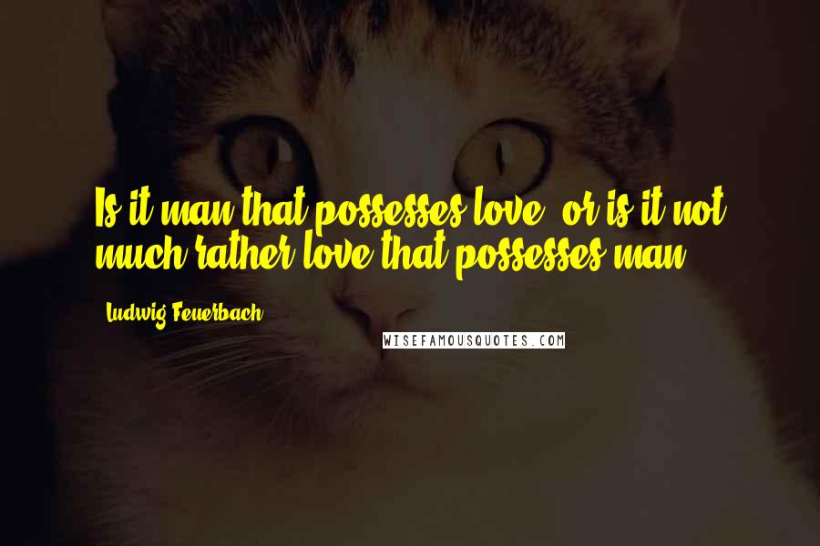 Ludwig Feuerbach Quotes: Is it man that possesses love, or is it not much rather love that possesses man?