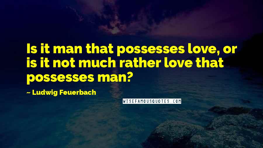 Ludwig Feuerbach Quotes: Is it man that possesses love, or is it not much rather love that possesses man?