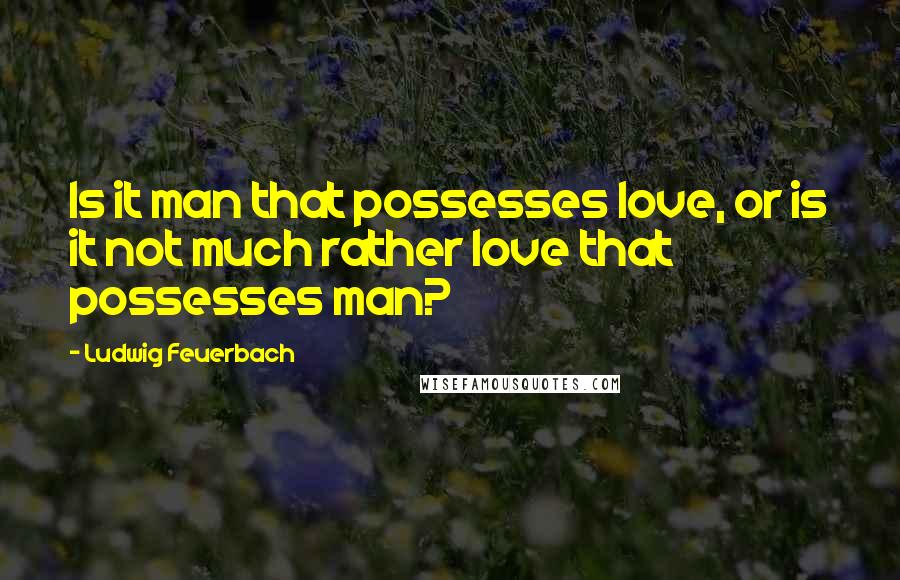 Ludwig Feuerbach Quotes: Is it man that possesses love, or is it not much rather love that possesses man?