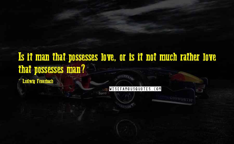 Ludwig Feuerbach Quotes: Is it man that possesses love, or is it not much rather love that possesses man?