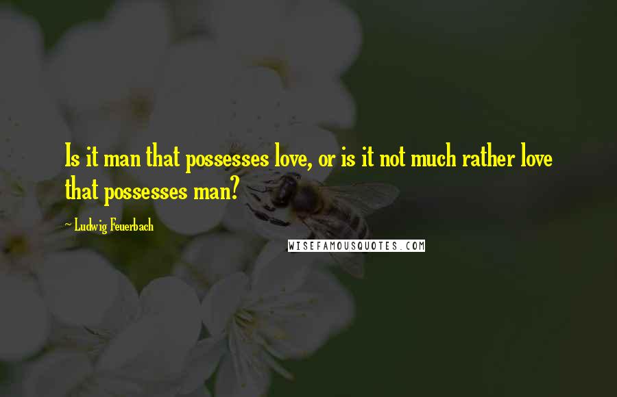 Ludwig Feuerbach Quotes: Is it man that possesses love, or is it not much rather love that possesses man?