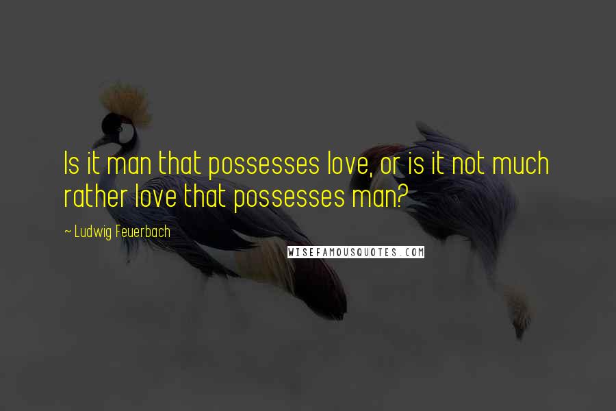 Ludwig Feuerbach Quotes: Is it man that possesses love, or is it not much rather love that possesses man?