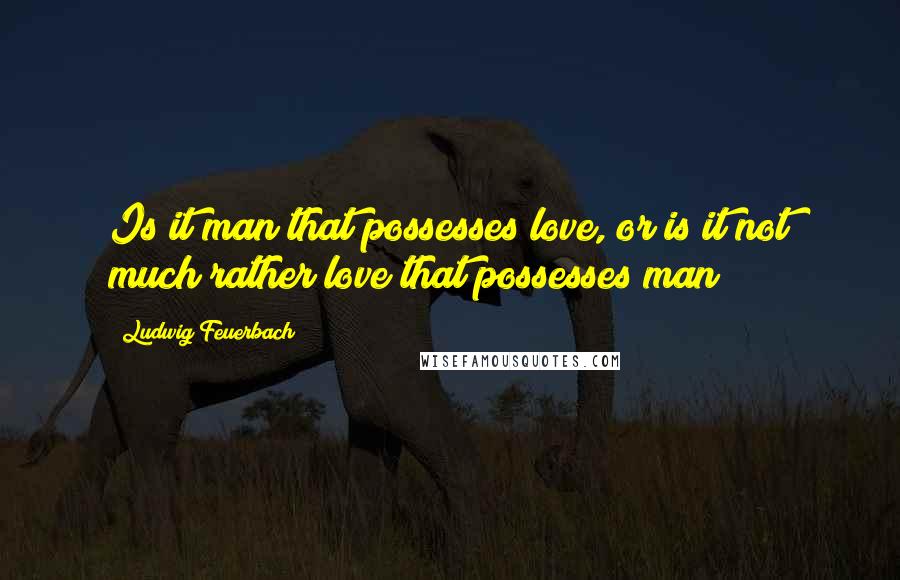 Ludwig Feuerbach Quotes: Is it man that possesses love, or is it not much rather love that possesses man?