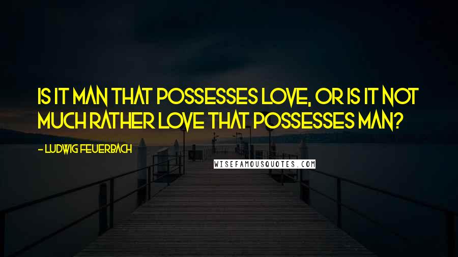 Ludwig Feuerbach Quotes: Is it man that possesses love, or is it not much rather love that possesses man?