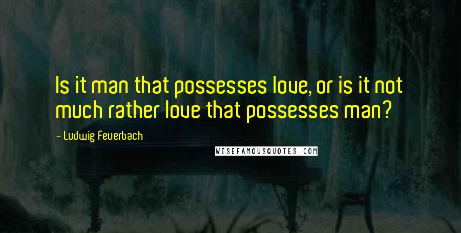 Ludwig Feuerbach Quotes: Is it man that possesses love, or is it not much rather love that possesses man?