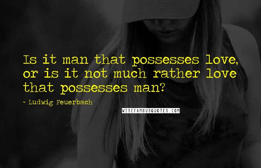 Ludwig Feuerbach Quotes: Is it man that possesses love, or is it not much rather love that possesses man?