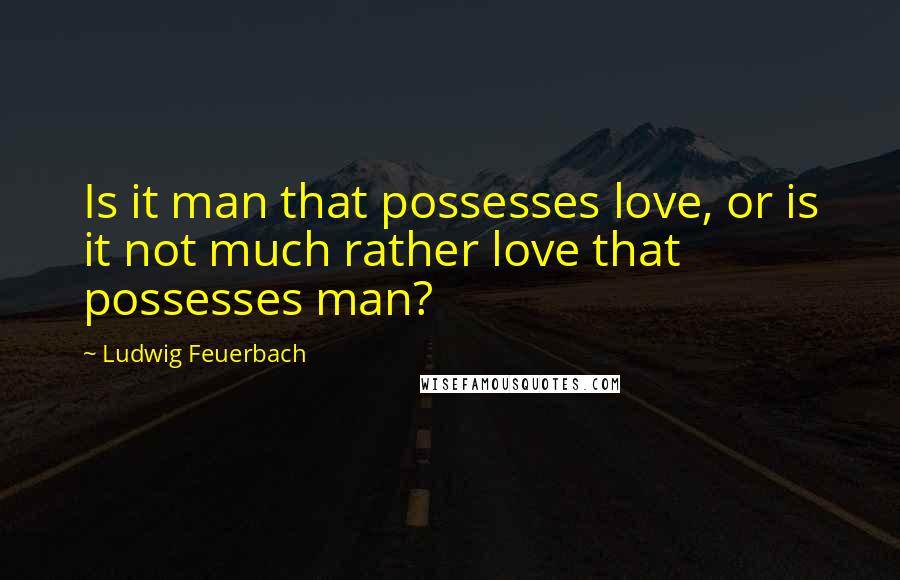 Ludwig Feuerbach Quotes: Is it man that possesses love, or is it not much rather love that possesses man?