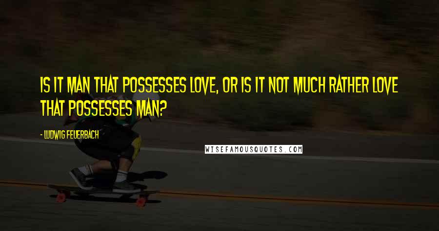 Ludwig Feuerbach Quotes: Is it man that possesses love, or is it not much rather love that possesses man?