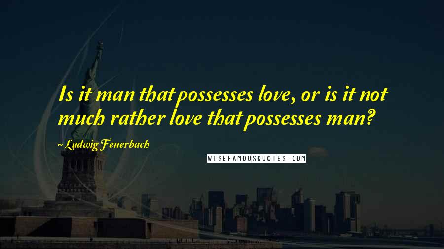 Ludwig Feuerbach Quotes: Is it man that possesses love, or is it not much rather love that possesses man?