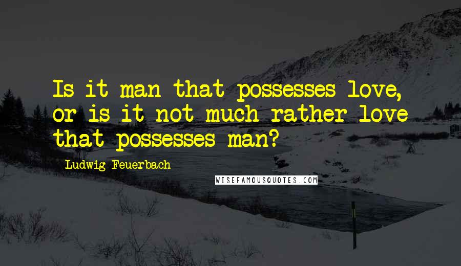 Ludwig Feuerbach Quotes: Is it man that possesses love, or is it not much rather love that possesses man?