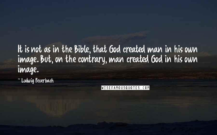 Ludwig Feuerbach Quotes: It is not as in the Bible, that God created man in his own image. But, on the contrary, man created God in his own image.