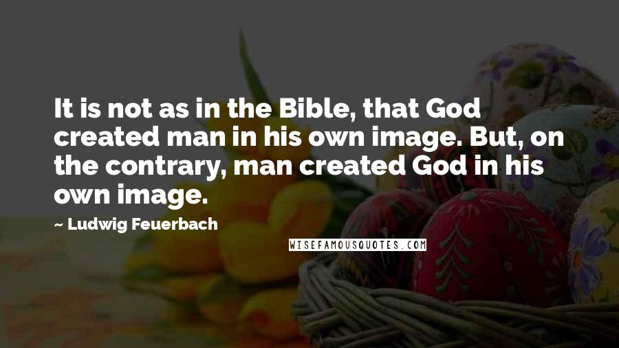Ludwig Feuerbach Quotes: It is not as in the Bible, that God created man in his own image. But, on the contrary, man created God in his own image.