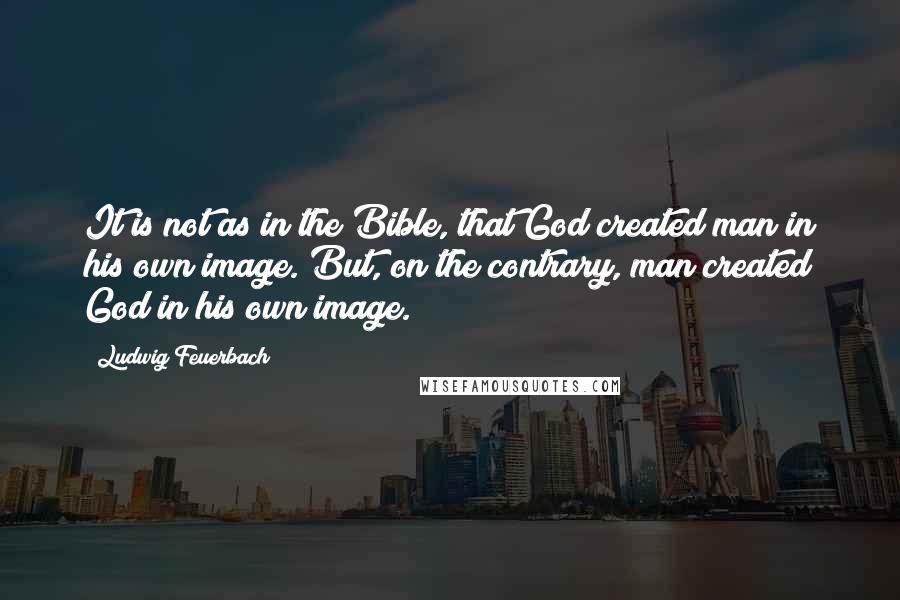 Ludwig Feuerbach Quotes: It is not as in the Bible, that God created man in his own image. But, on the contrary, man created God in his own image.