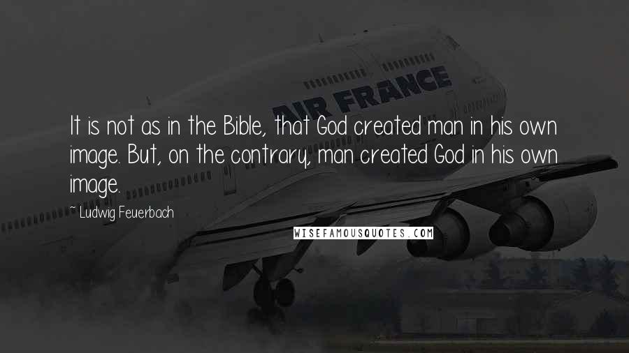 Ludwig Feuerbach Quotes: It is not as in the Bible, that God created man in his own image. But, on the contrary, man created God in his own image.