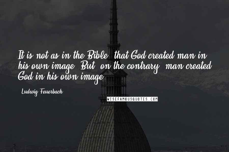 Ludwig Feuerbach Quotes: It is not as in the Bible, that God created man in his own image. But, on the contrary, man created God in his own image.