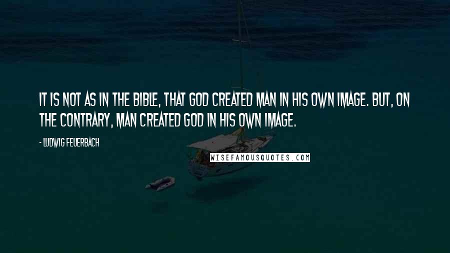 Ludwig Feuerbach Quotes: It is not as in the Bible, that God created man in his own image. But, on the contrary, man created God in his own image.