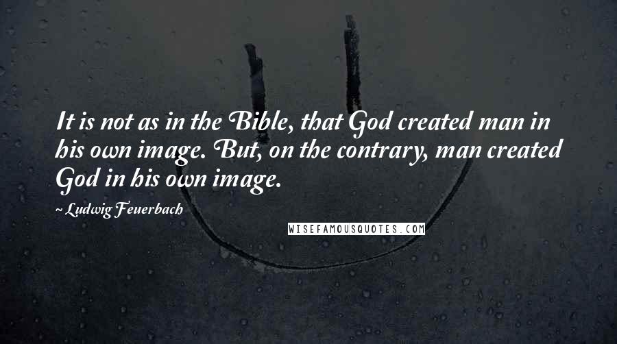 Ludwig Feuerbach Quotes: It is not as in the Bible, that God created man in his own image. But, on the contrary, man created God in his own image.