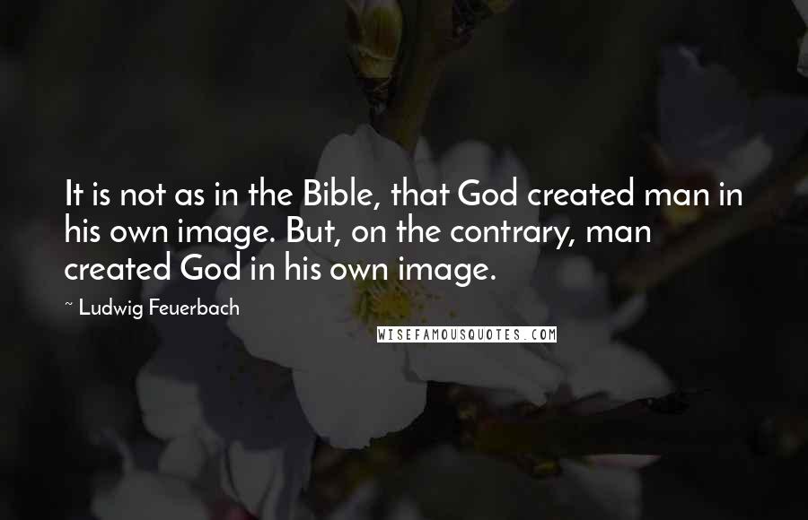 Ludwig Feuerbach Quotes: It is not as in the Bible, that God created man in his own image. But, on the contrary, man created God in his own image.