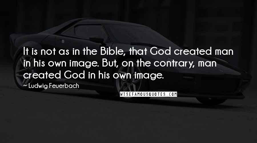 Ludwig Feuerbach Quotes: It is not as in the Bible, that God created man in his own image. But, on the contrary, man created God in his own image.