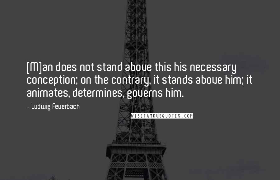 Ludwig Feuerbach Quotes: [M]an does not stand above this his necessary conception; on the contrary, it stands above him; it animates, determines, governs him.