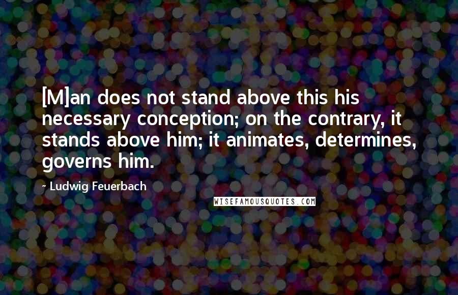 Ludwig Feuerbach Quotes: [M]an does not stand above this his necessary conception; on the contrary, it stands above him; it animates, determines, governs him.