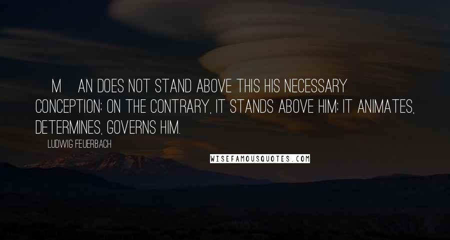 Ludwig Feuerbach Quotes: [M]an does not stand above this his necessary conception; on the contrary, it stands above him; it animates, determines, governs him.