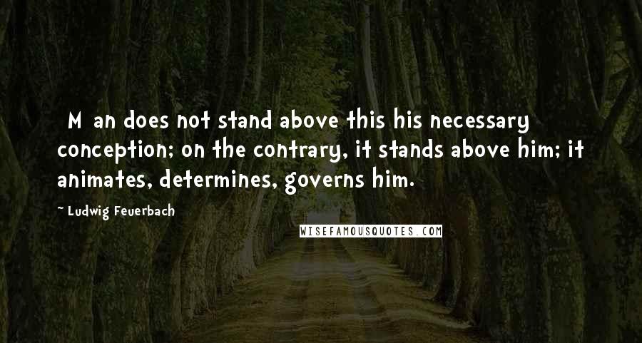 Ludwig Feuerbach Quotes: [M]an does not stand above this his necessary conception; on the contrary, it stands above him; it animates, determines, governs him.