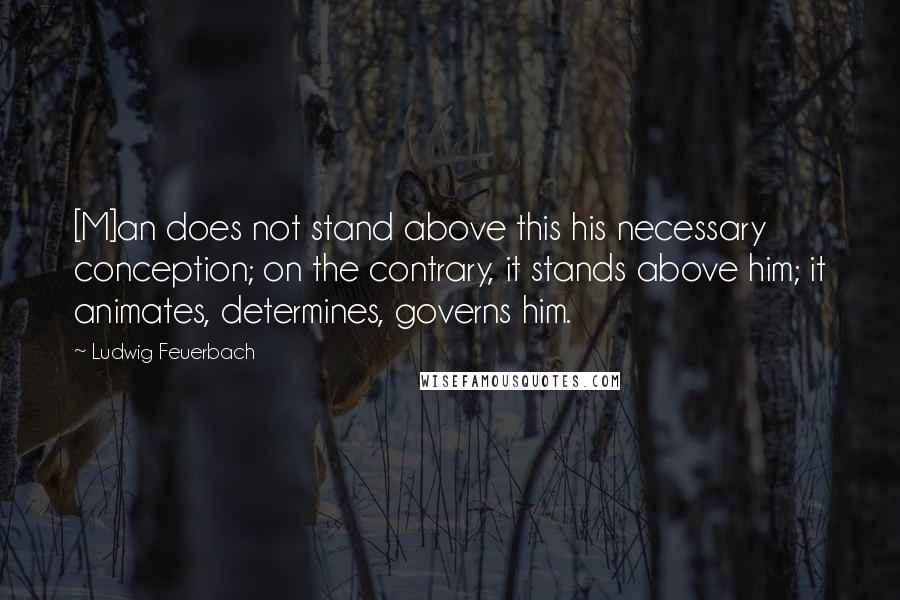 Ludwig Feuerbach Quotes: [M]an does not stand above this his necessary conception; on the contrary, it stands above him; it animates, determines, governs him.