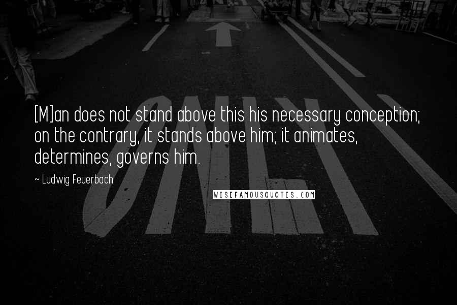 Ludwig Feuerbach Quotes: [M]an does not stand above this his necessary conception; on the contrary, it stands above him; it animates, determines, governs him.