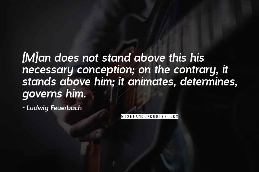 Ludwig Feuerbach Quotes: [M]an does not stand above this his necessary conception; on the contrary, it stands above him; it animates, determines, governs him.