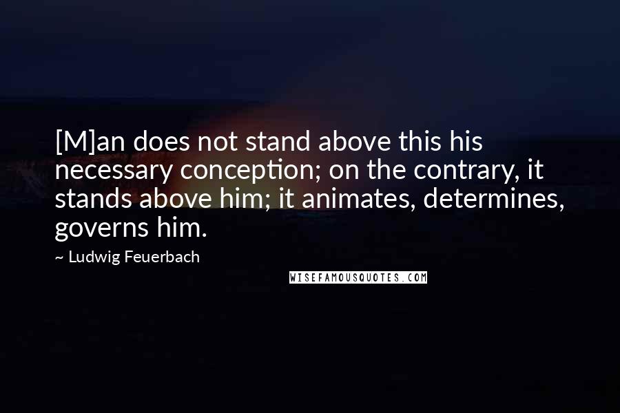Ludwig Feuerbach Quotes: [M]an does not stand above this his necessary conception; on the contrary, it stands above him; it animates, determines, governs him.
