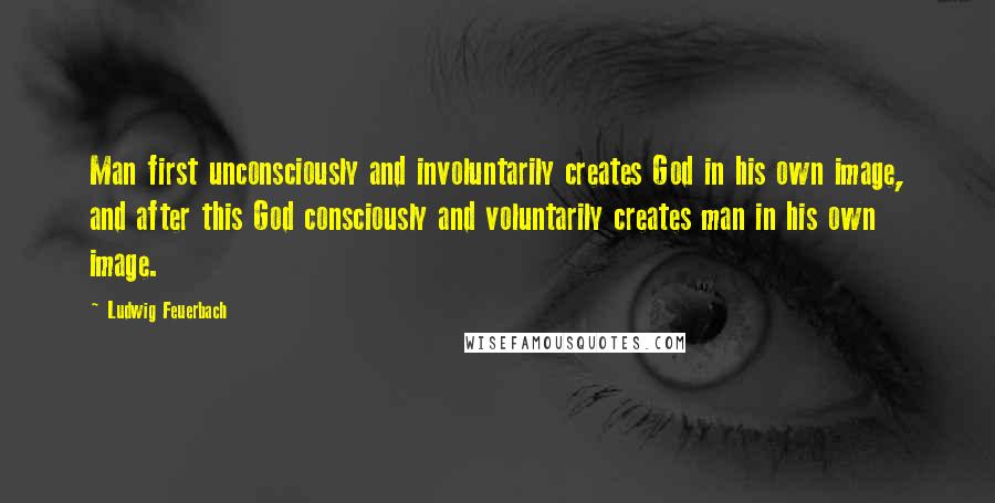 Ludwig Feuerbach Quotes: Man first unconsciously and involuntarily creates God in his own image, and after this God consciously and voluntarily creates man in his own image.