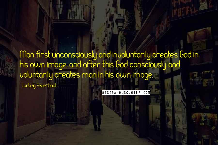 Ludwig Feuerbach Quotes: Man first unconsciously and involuntarily creates God in his own image, and after this God consciously and voluntarily creates man in his own image.