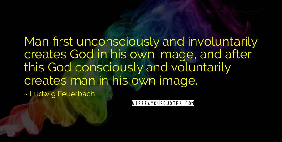 Ludwig Feuerbach Quotes: Man first unconsciously and involuntarily creates God in his own image, and after this God consciously and voluntarily creates man in his own image.