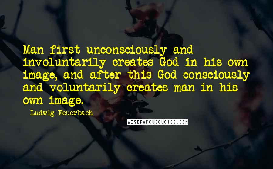 Ludwig Feuerbach Quotes: Man first unconsciously and involuntarily creates God in his own image, and after this God consciously and voluntarily creates man in his own image.
