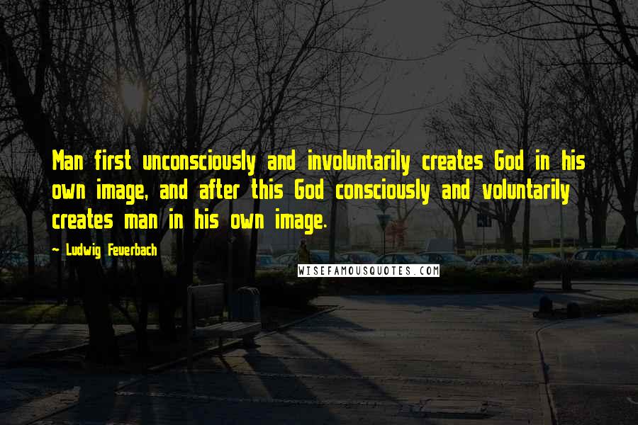 Ludwig Feuerbach Quotes: Man first unconsciously and involuntarily creates God in his own image, and after this God consciously and voluntarily creates man in his own image.